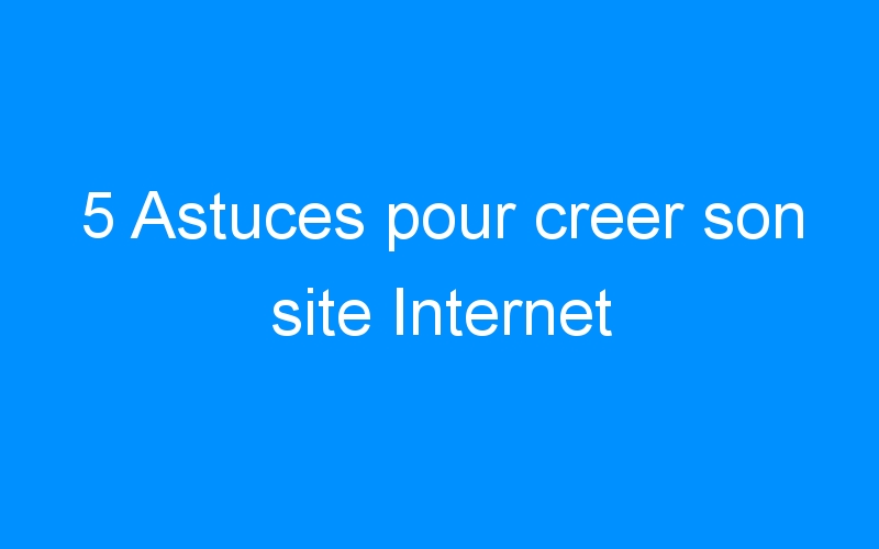 You are currently viewing 5 Astuces pour creer son site Internet