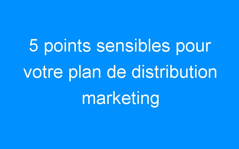 5 points sensibles pour votre plan de distribution marketing infaillible