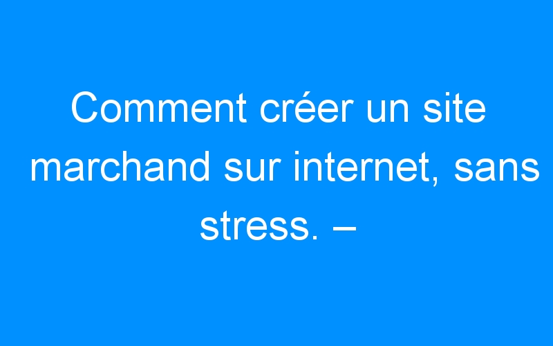 You are currently viewing Comment créer un site marchand sur internet, sans stress. – Comment faire connaitre mon entreprise, mon commerce