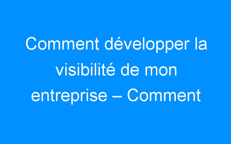 You are currently viewing Comment développer la visibilité de mon entreprise – Comment faire connaitre mon entreprise, mon commerce