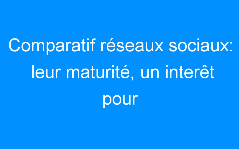You are currently viewing Comparatif réseaux sociaux: leur maturité, un interêt pour l'entreprise