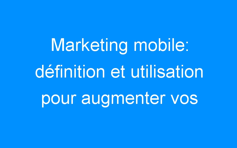 Marketing mobile: définition et utilisation pour augmenter vos contacts et vos ventes