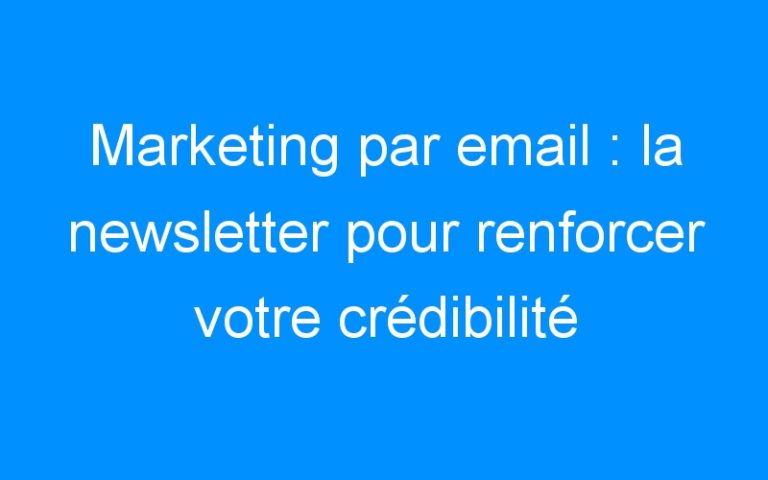 Marketing par email : la newsletter pour renforcer votre crédibilité