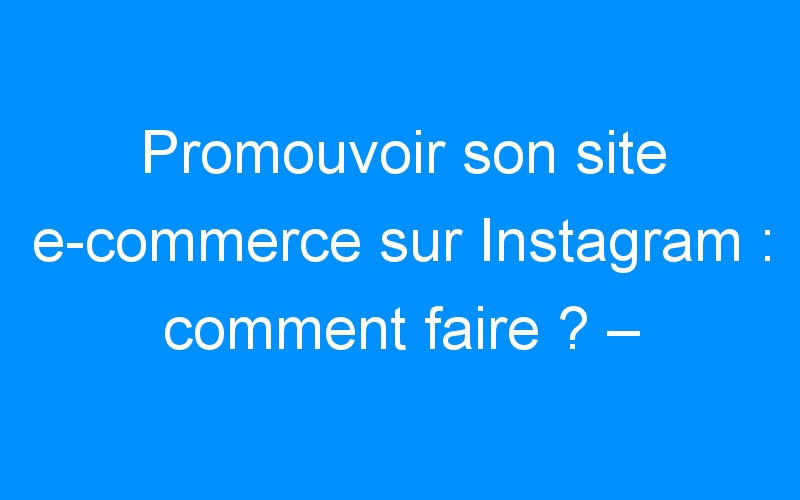 You are currently viewing Promouvoir son site e-commerce sur Instagram : comment faire ? – Comment faire connaitre mon entreprise, mon commerce